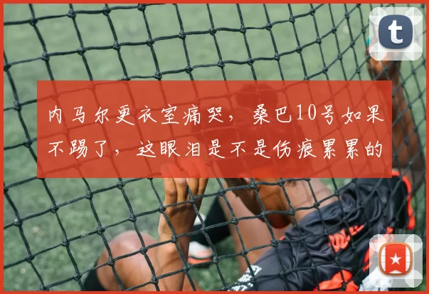 内马尔更衣室痛哭，桑巴10号如果不踢了，这眼泪是不是伤痕累累的证明