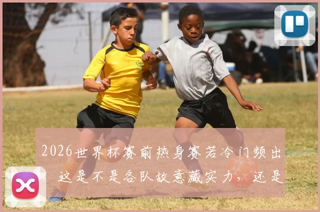 2026世界杯赛前热身赛若冷门频出，这是不是各队故意藏实力，还是真的状态没调整好